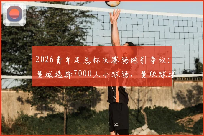 2026青年足总杯决赛场地引争议：曼城选择7000人小球场，曼联球迷强烈抗议的深层原因解析