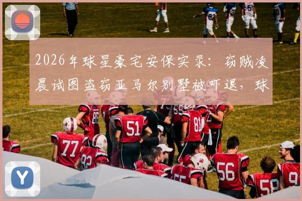 2026年球星豪宅安保实录：窃贼凌晨试图盗窃亚马尔别墅被吓退，球星住宅安全如何保障？