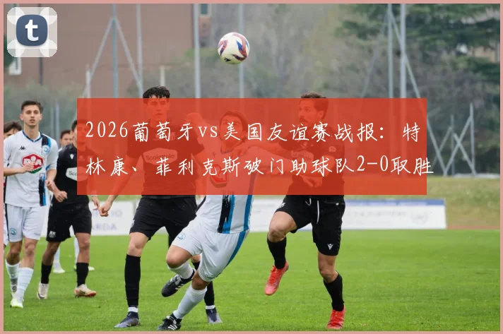 2026葡萄牙vs美国友谊赛战报：特林康、菲利克斯破门助球队2-0取胜，附全场录像回放与精彩进球集锦