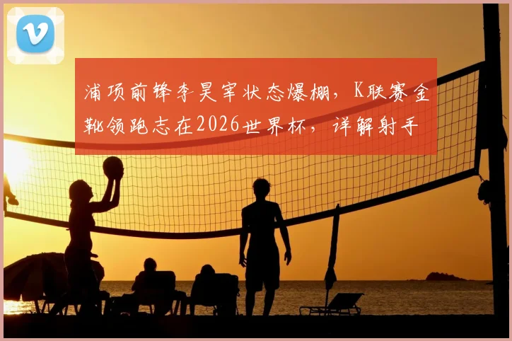 浦项前锋李昊宰状态爆棚，K联赛金靴领跑志在2026世界杯，详解射手王的技术特点与入选前景