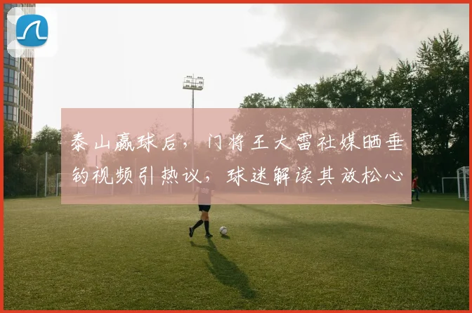 泰山赢球后，门将王大雷社媒晒垂钓视频引热议，球迷解读其放松心态与深意