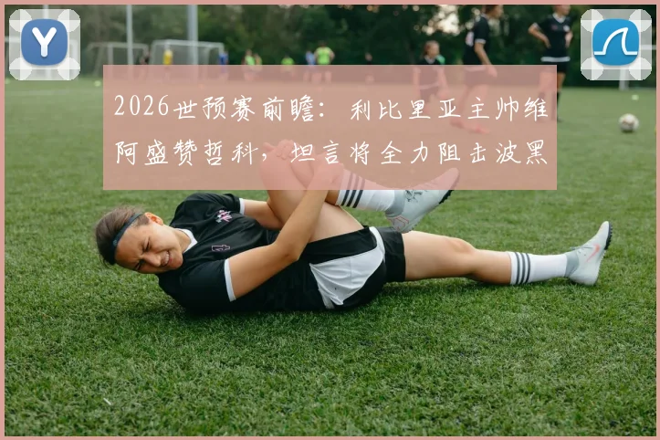 2026世预赛前瞻:利比里亚主帅维阿盛赞哲科,坦言将全力阻击波黑队