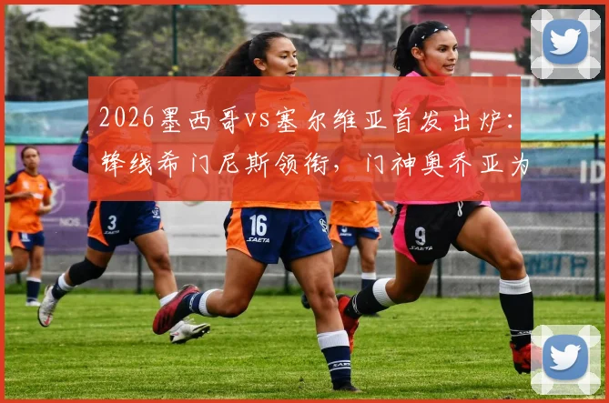 2026墨西哥vs塞尔维亚首发出炉：锋线希门尼斯领衔，门神奥乔亚为何替补？深度分析阵容战术
