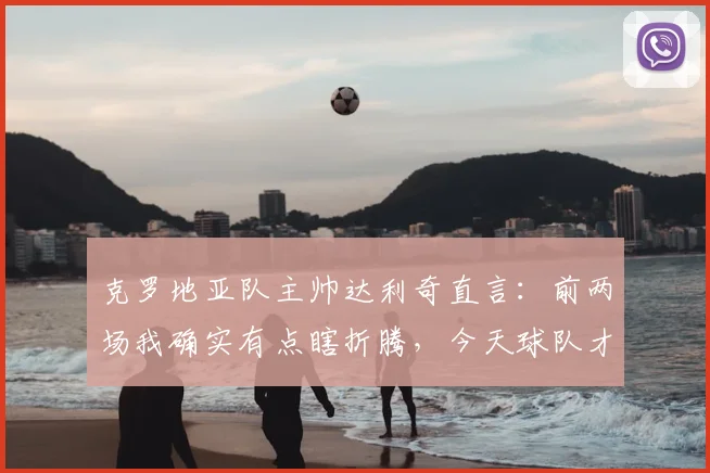 克罗地亚队主帅达利奇直言：前两场我确实有点瞎折腾，今天球队才踢出真实水平
