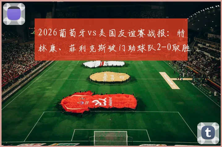 2026葡萄牙vs美国友谊赛战报：特林康、菲利克斯破门助球队2-0取胜，附全场录像回放与精彩进球集锦