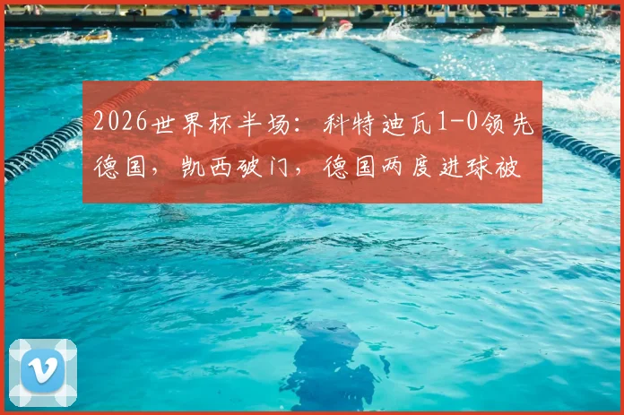 2026世界杯半场：科特迪瓦1-0领先德国，凯西破门，德国两度进球被判无效引争议，最新战况及判罚解读