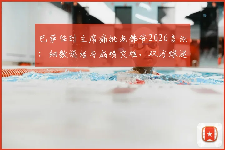 巴萨临时主席痛批老佛爷2026言论：细数谎话与成绩灾难，双方球迷激烈争论焦点汇总